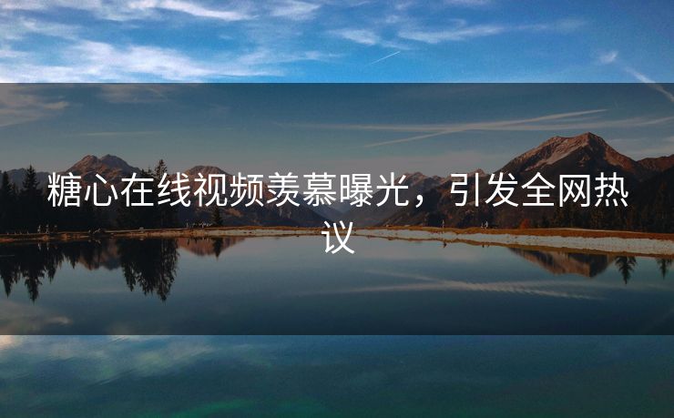 糖心在线视频羡慕曝光，引发全网热议