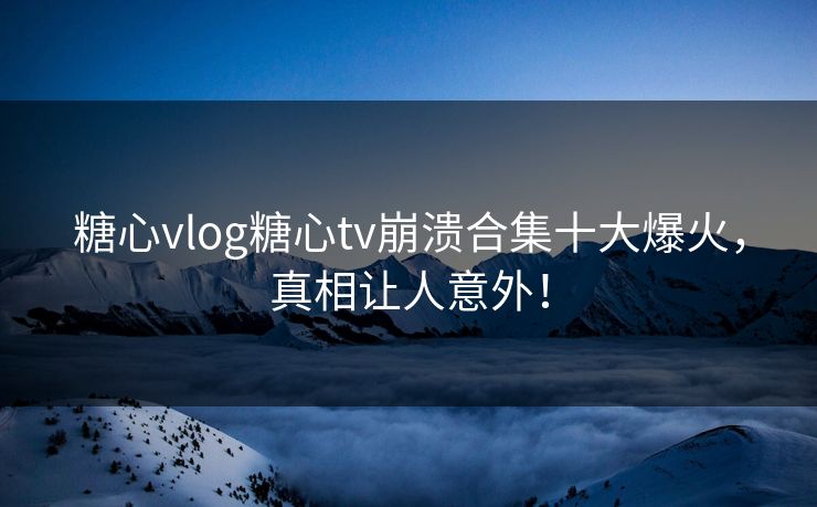 糖心vlog糖心tv崩溃合集十大爆火,真相让人意外! 糖心vlog糖心tv崩溃合集十大爆火,真相让人意外!
