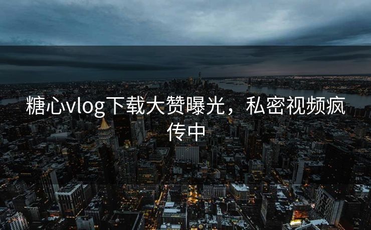 糖心vlog下载大赞曝光，私密视频疯传中