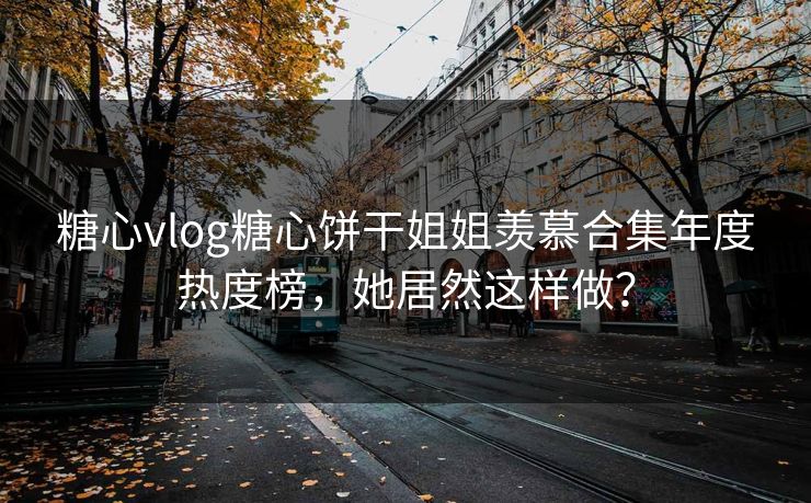 糖心vlog糖心饼干姐姐羡慕合集年度热度榜，她居然这样做？