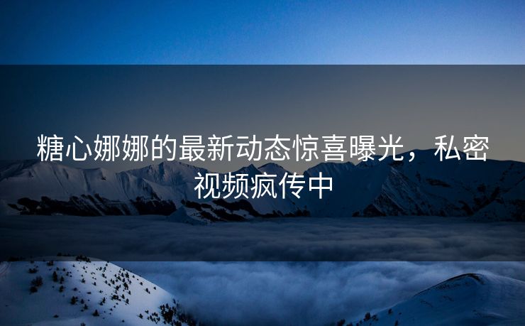 糖心娜娜的最新动态惊喜曝光，私密视频疯传中