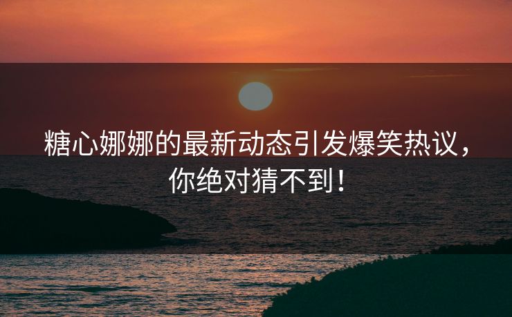 糖心娜娜的最新动态引发爆笑热议，你绝对猜不到！
