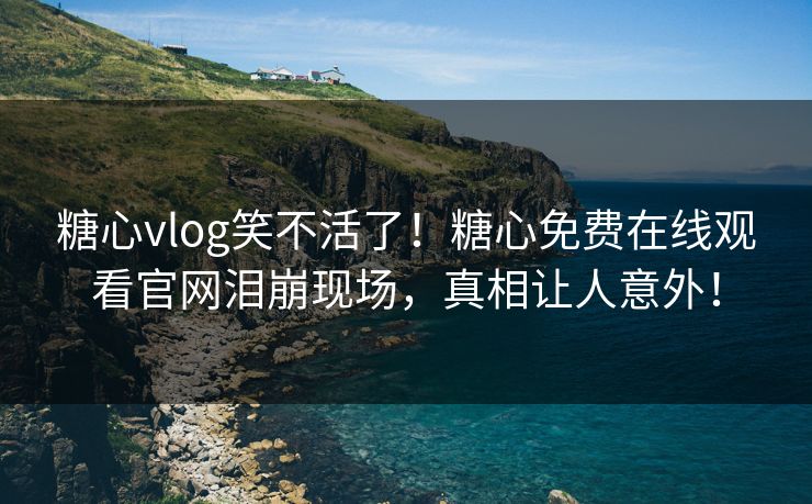 糖心vlog笑不活了！糖心免费在线观看官网泪崩现场，真相让人意外！