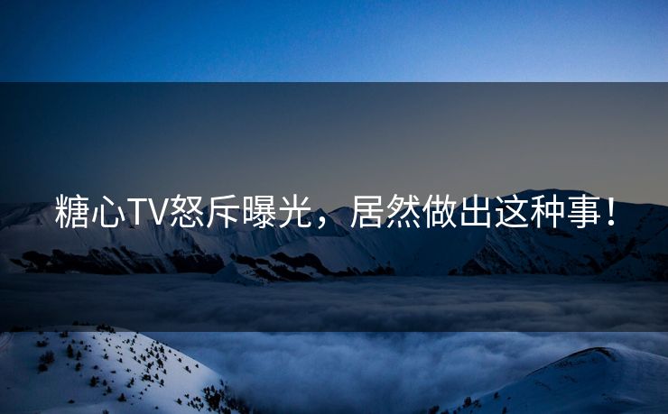 糖心TV怒斥曝光，居然做出这种事！