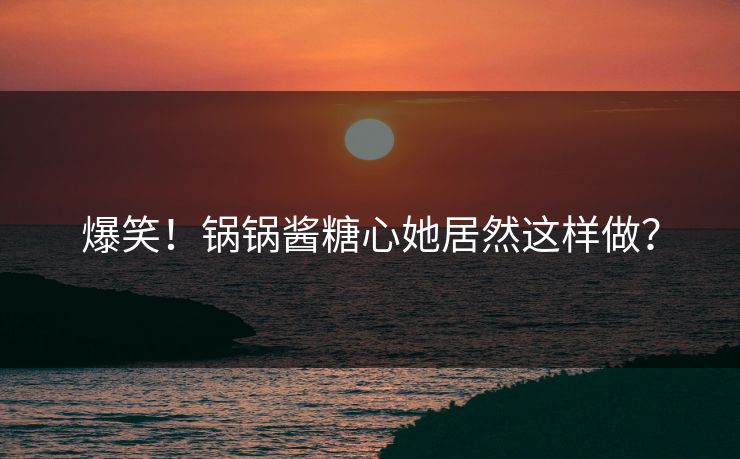 爆笑！锅锅酱糖心她居然这样做？