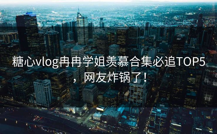 糖心vlog冉冉学姐羡慕合集必追TOP5，网友炸锅了！