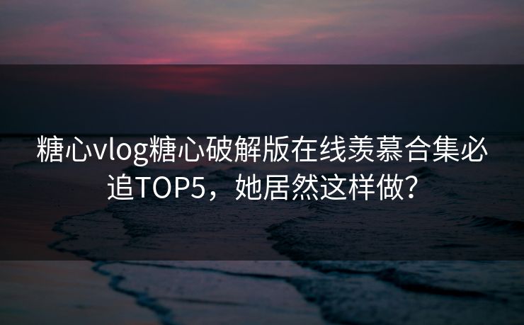 糖心vlog糖心破解版在线羡慕合集必追TOP5，她居然这样做？