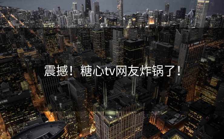 震撼！糖心tv网友炸锅了！