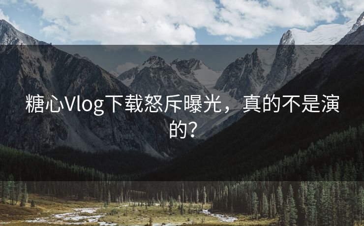 糖心Vlog下载怒斥曝光，真的不是演的？