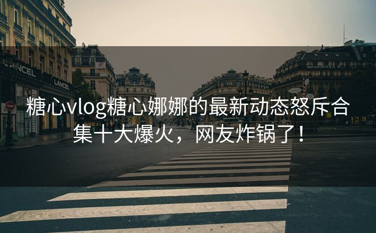 糖心vlog糖心娜娜的最新动态怒斥合集十大爆火，网友炸锅了！