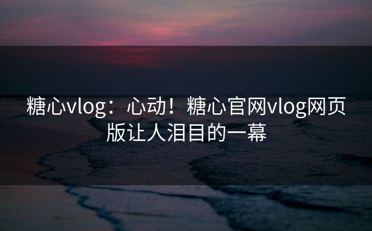 糖心vlog：心动！糖心官网vlog网页版让人泪目的一幕