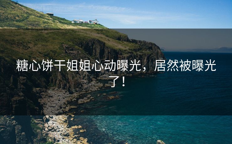 糖心饼干姐姐心动曝光,居然被曝光了! 糖心饼干姐姐心动曝光,居然被曝光了!