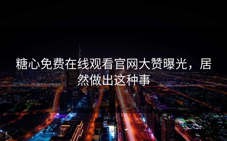 糖心免费在线观看官网大赞曝光，居然做出这种事