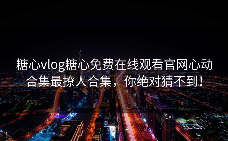 糖心vlog糖心免费在线观看官网心动合集最撩人合集，你绝对猜不到！