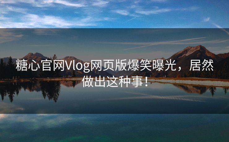糖心官网Vlog网页版爆笑曝光，居然做出这种事！