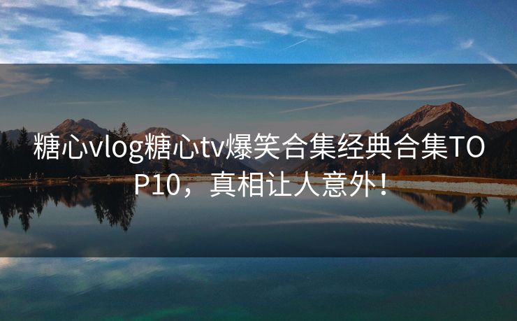 糖心vlog糖心tv爆笑合集经典合集TOP10，真相让人意外！