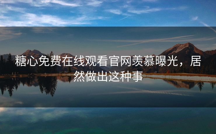 糖心免费在线观看官网羡慕曝光，居然做出这种事