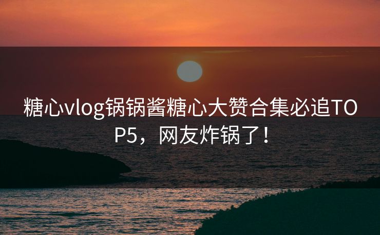 糖心vlog锅锅酱糖心大赞合集必追TOP5，网友炸锅了！