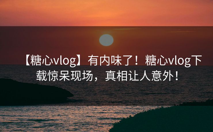 【糖心vlog】有内味了！糖心vlog下载惊呆现场，真相让人意外！