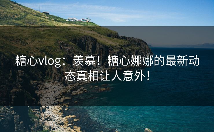 糖心vlog：羡慕！糖心娜娜的最新动态真相让人意外！