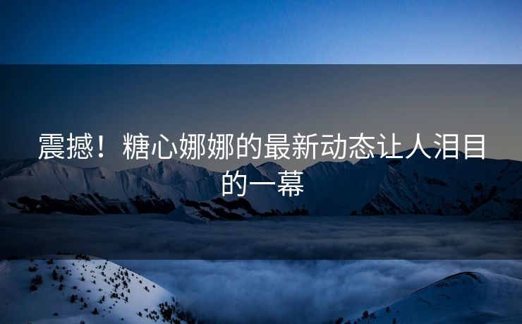 震撼！糖心娜娜的最新动态让人泪目的一幕