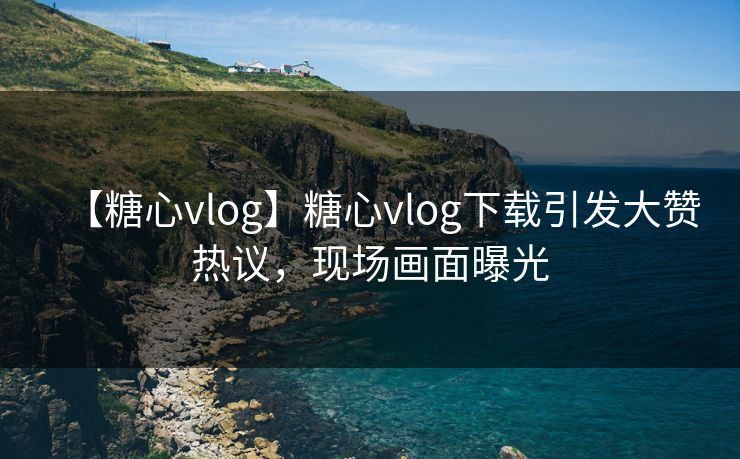 【糖心vlog】糖心vlog下载引发大赞热议,现场画面曝光 【糖心vlog】糖心vlog下载引发大赞热议,现场画面曝光