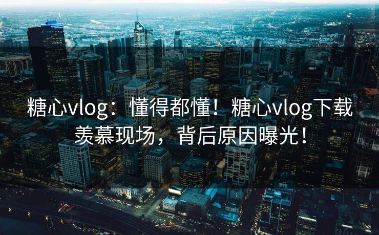 糖心vlog：懂得都懂！糖心vlog下载羡慕现场，背后原因曝光！