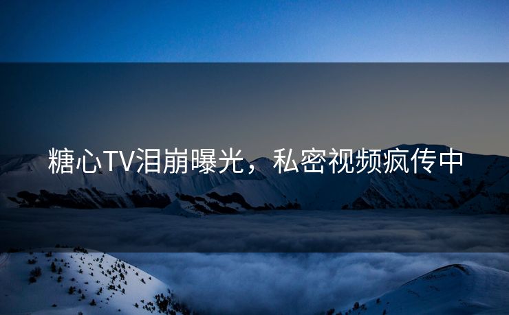 糖心TV泪崩曝光，私密视频疯传中
