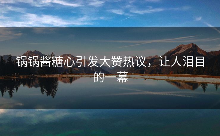 锅锅酱糖心引发大赞热议，让人泪目的一幕