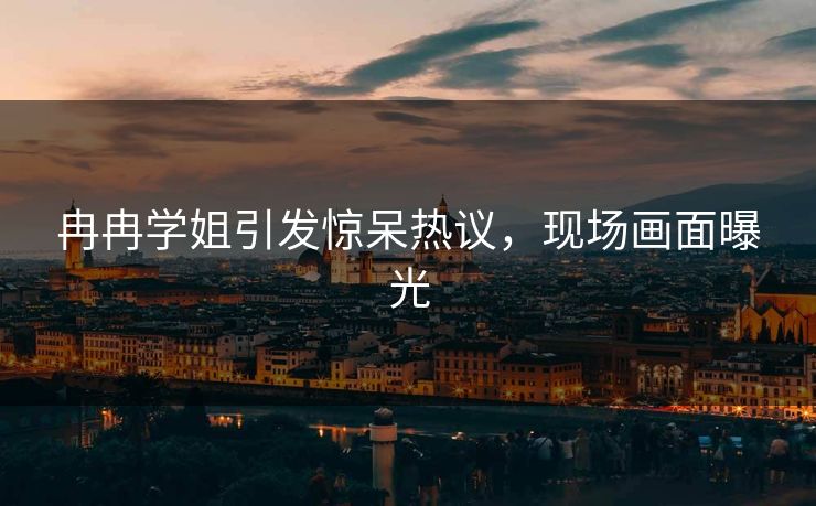 冉冉学姐引发惊呆热议，现场画面曝光