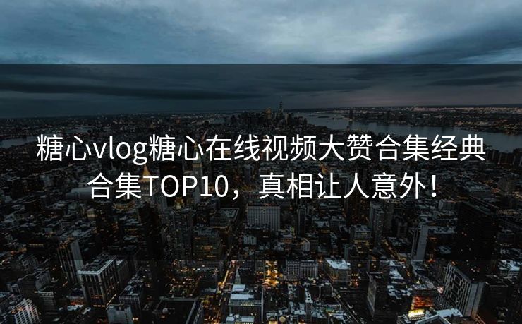 糖心vlog糖心在线视频大赞合集经典合集TOP10，真相让人意外！
